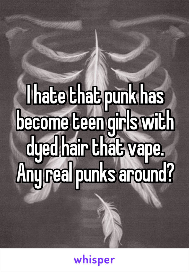 I hate that punk has become teen girls with dyed hair that vape. Any real punks around?