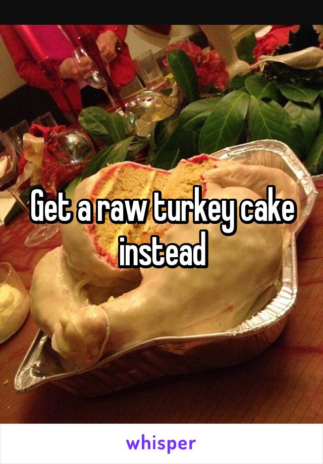 Get a raw turkey cake instead