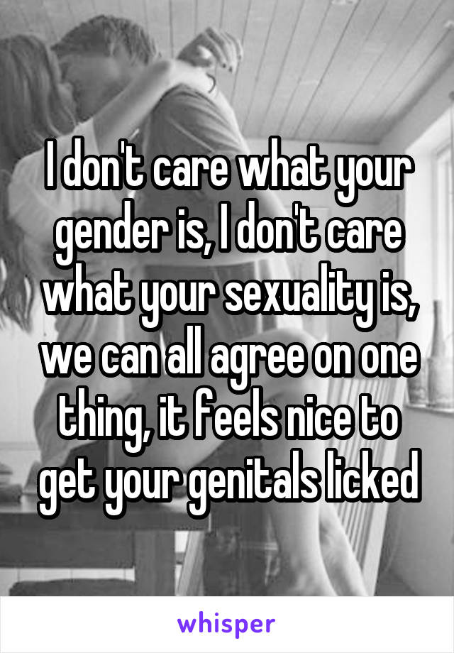 I don't care what your gender is, I don't care what your sexuality is, we can all agree on one thing, it feels nice to get your genitals licked