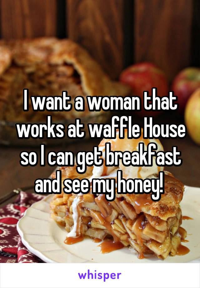 I want a woman that works at waffle House so I can get breakfast and see my honey! 