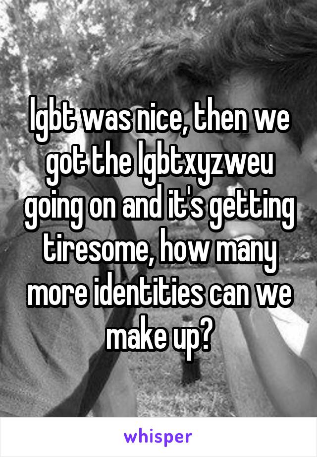 lgbt was nice, then we got the lgbtxyzweu going on and it's getting tiresome, how many more identities can we make up?