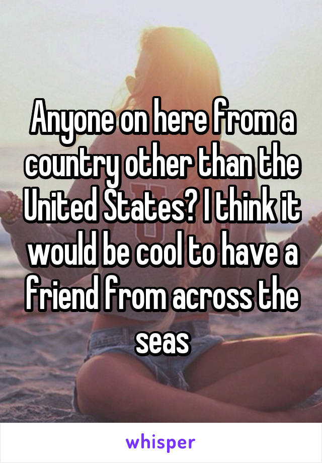 Anyone on here from a country other than the United States? I think it would be cool to have a friend from across the seas