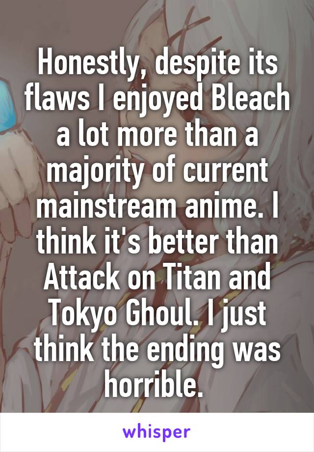 Honestly, despite its flaws I enjoyed Bleach a lot more than a majority of current mainstream anime. I think it's better than Attack on Titan and Tokyo Ghoul. I just think the ending was horrible. 