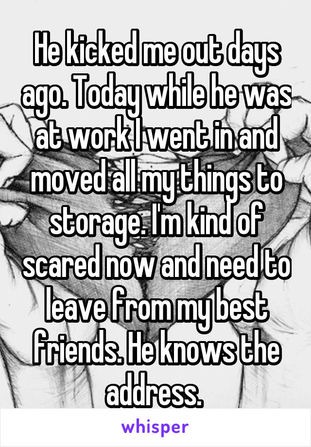 He kicked me out days ago. Today while he was at work I went in and moved all my things to storage. I'm kind of scared now and need to leave from my best friends. He knows the address. 