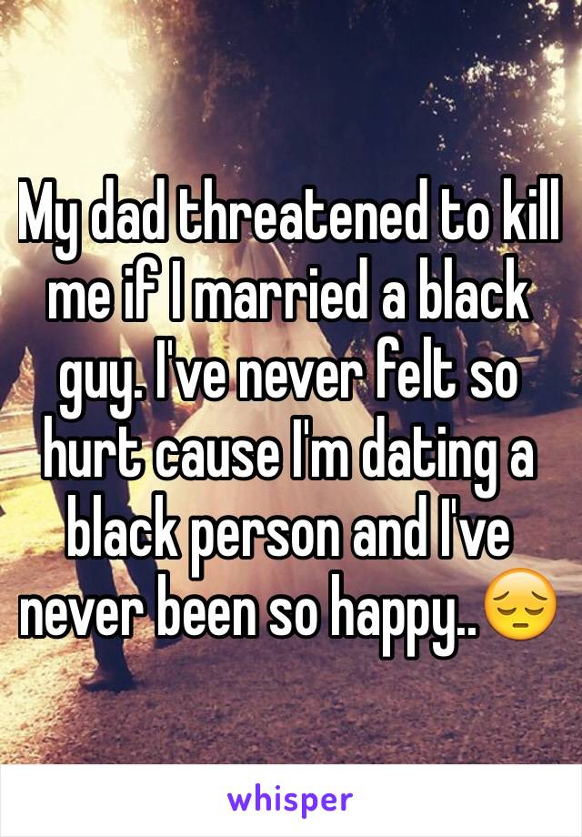 My dad threatened to kill me if I married a black guy. I've never felt so hurt cause I'm dating a black person and I've never been so happy..😔