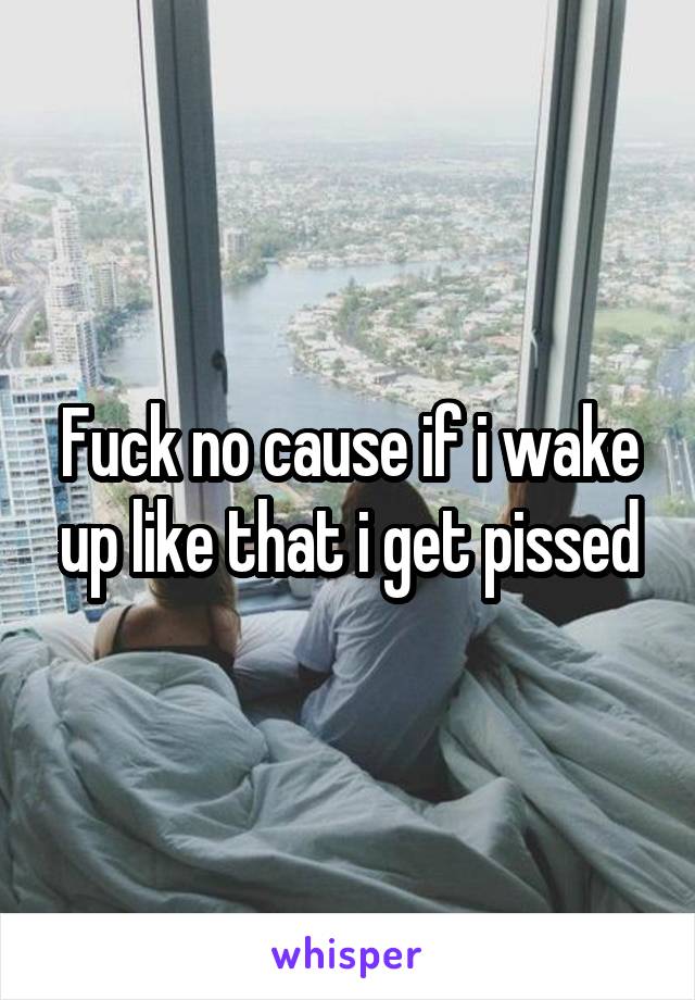 Fuck no cause if i wake up like that i get pissed