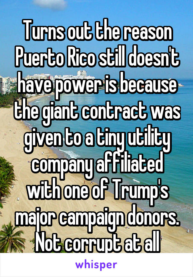 Turns out the reason Puerto Rico still doesn't have power is because the giant contract was given to a tiny utility company affiliated with one of Trump's major campaign donors. Not corrupt at all