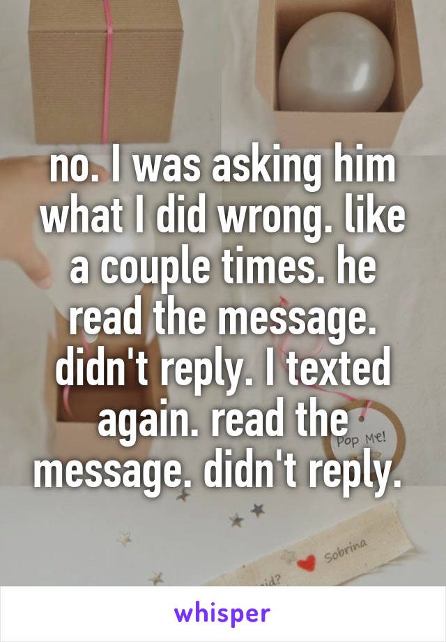 no. I was asking him what I did wrong. like a couple times. he read the message. didn't reply. I texted again. read the message. didn't reply. 