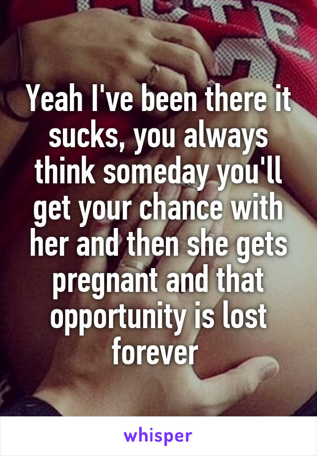 Yeah I've been there it sucks, you always think someday you'll get your chance with her and then she gets pregnant and that opportunity is lost forever 