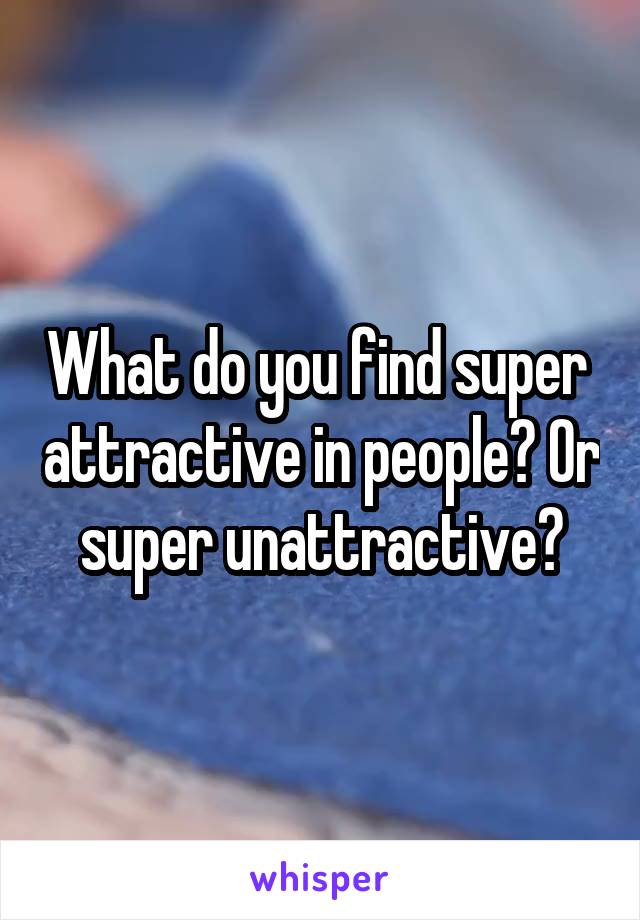 What do you find super  attractive in people? Or super unattractive?