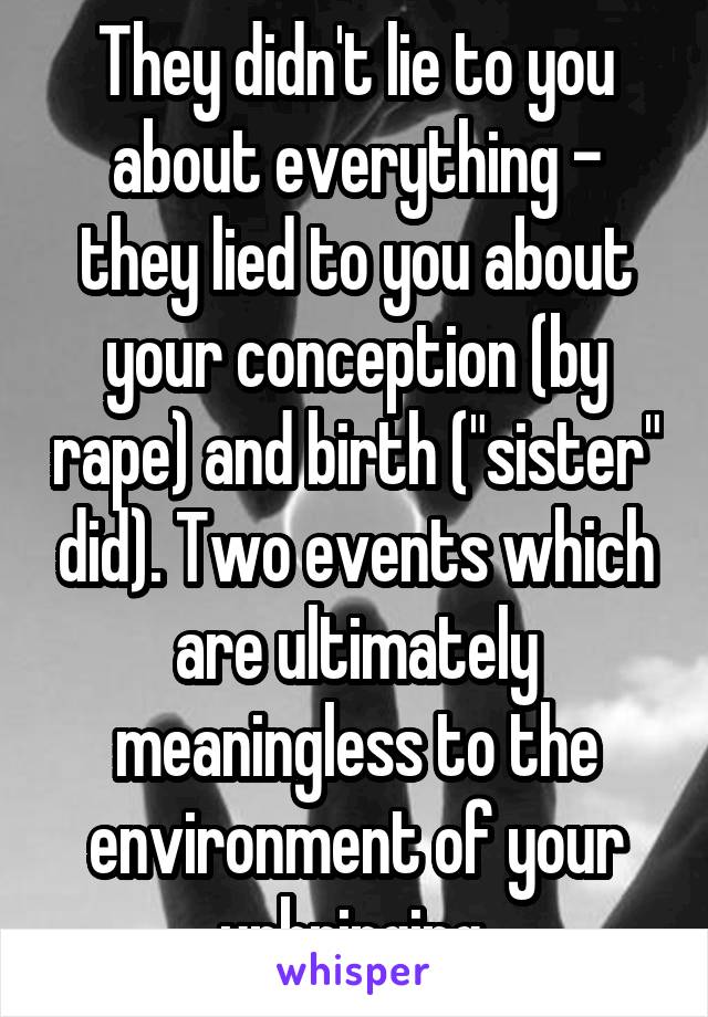 They didn't lie to you about everything - they lied to you about your conception (by rape) and birth ("sister" did). Two events which are ultimately meaningless to the environment of your upbringing.