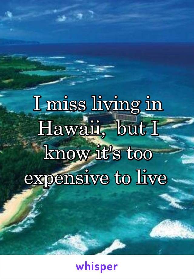 I miss living in Hawaii,  but I know it's too expensive to live 