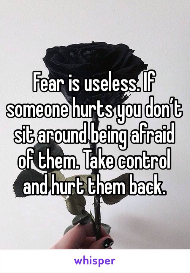 Fear is useless. If someone hurts you don’t sit around being afraid of them. Take control and hurt them back.