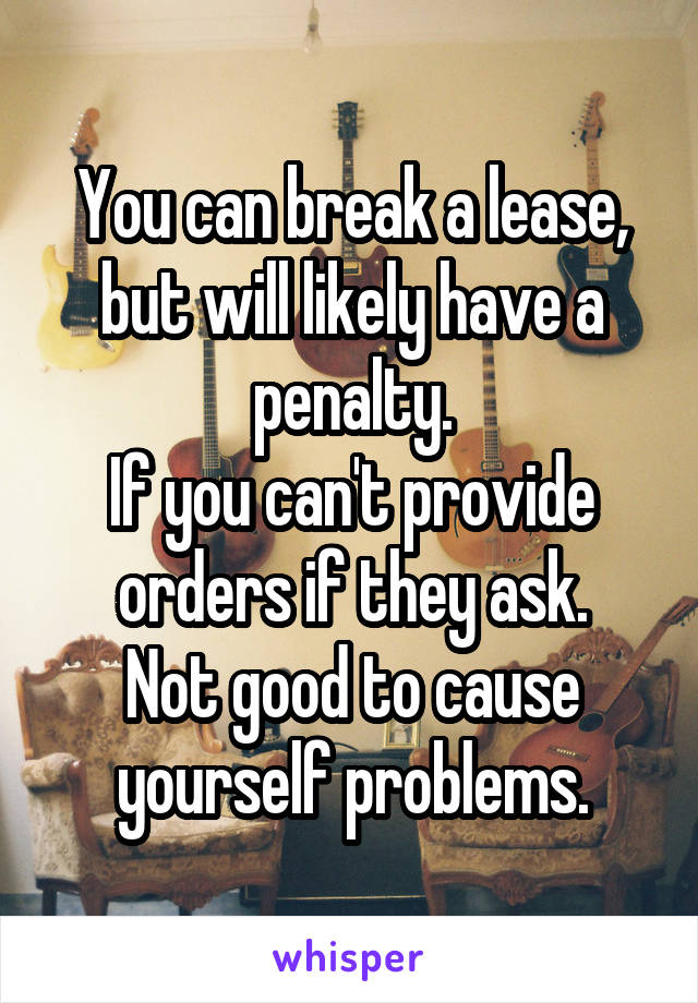 You can break a lease, but will likely have a penalty.
If you can't provide orders if they ask.
Not good to cause yourself problems.