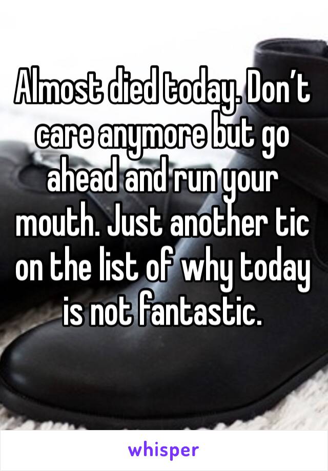 Almost died today. Don’t care anymore but go ahead and run your mouth. Just another tic on the list of why today is not fantastic. 