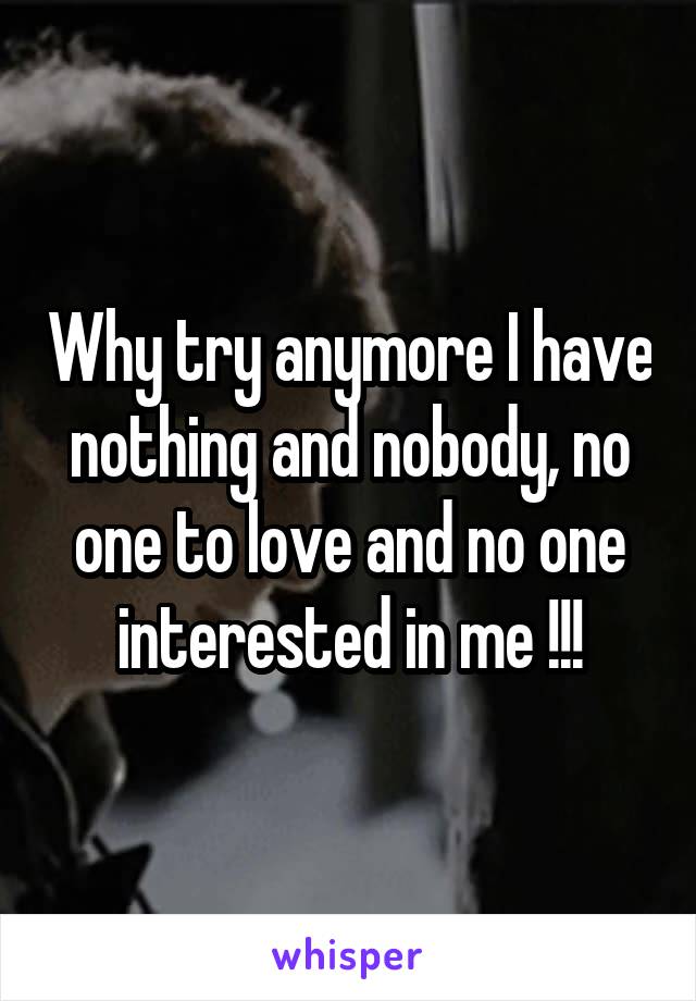 Why try anymore I have nothing and nobody, no one to love and no one interested in me !!!