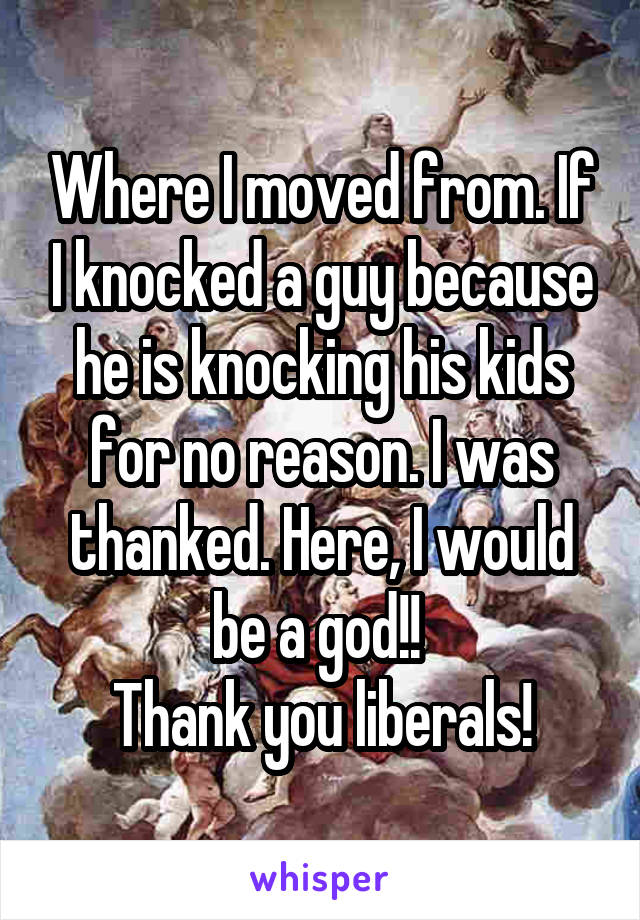 Where I moved from. If I knocked a guy because he is knocking his kids for no reason. I was thanked. Here, I would be a god!! 
Thank you liberals!