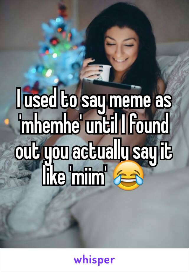 I used to say meme as 'mhemhe' until I found out you actually say it like 'miim' 😂