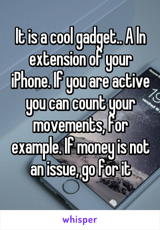 It is a cool gadget.. A ln extension of your iPhone. If you are active you can count your movements, for example. If money is not an issue, go for it
