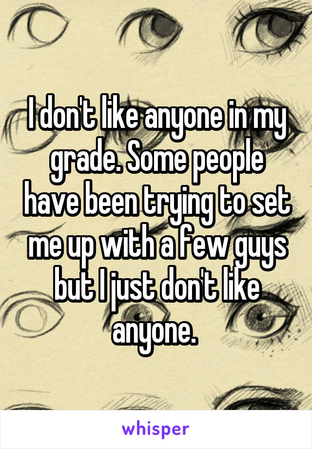 I don't like anyone in my grade. Some people have been trying to set me up with a few guys but I just don't like anyone. 