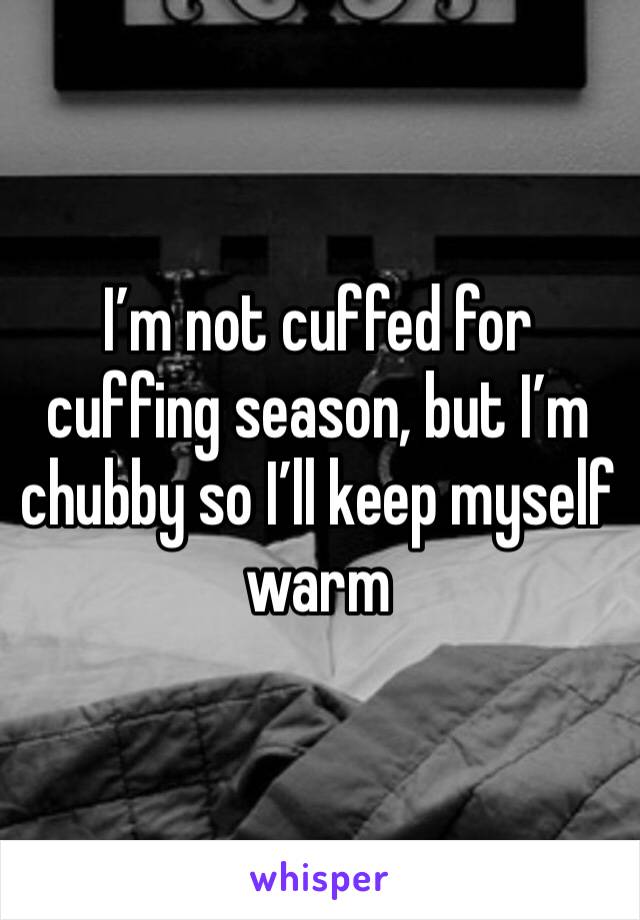 I’m not cuffed for cuffing season, but I’m chubby so I’ll keep myself warm