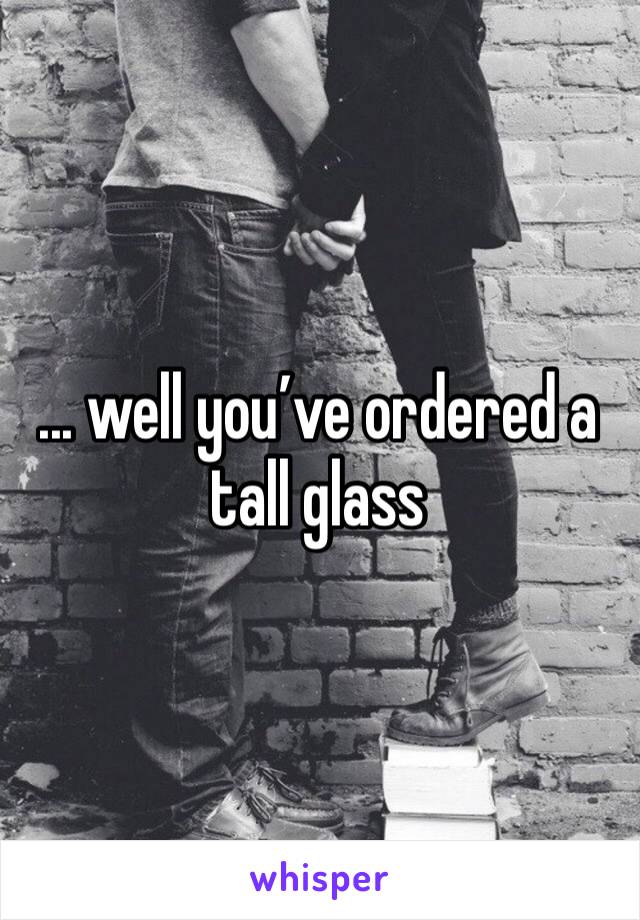 ... well you’ve ordered a tall glass 