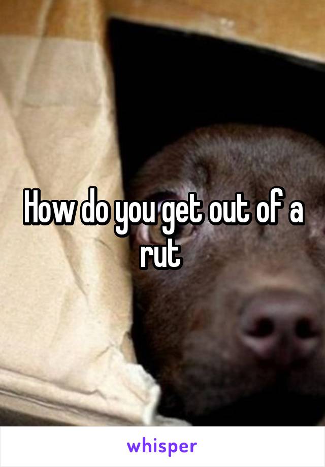 How do you get out of a rut 