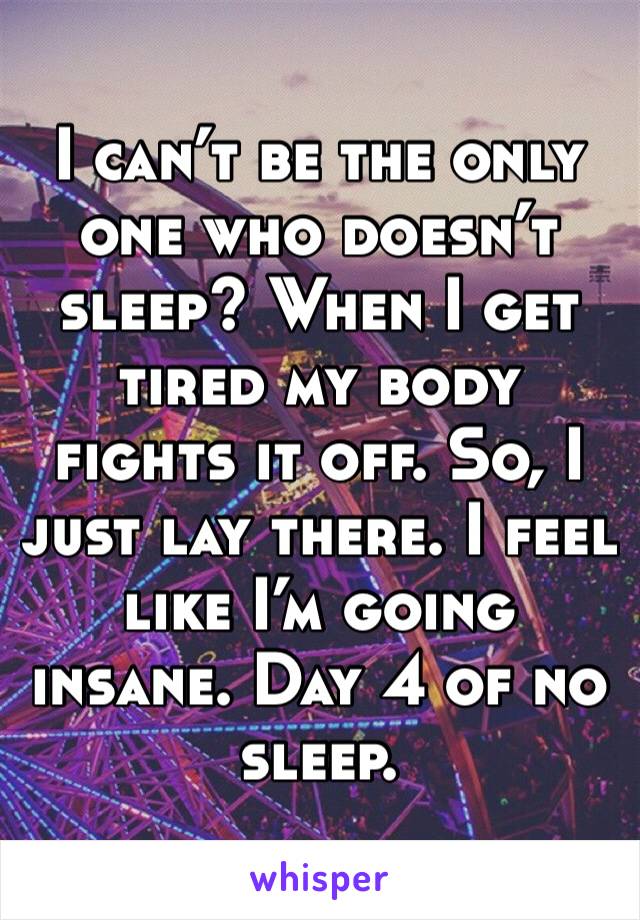 I can’t be the only one who doesn’t sleep? When I get tired my body fights it off. So, I just lay there. I feel like I’m going insane. Day 4 of no sleep. 