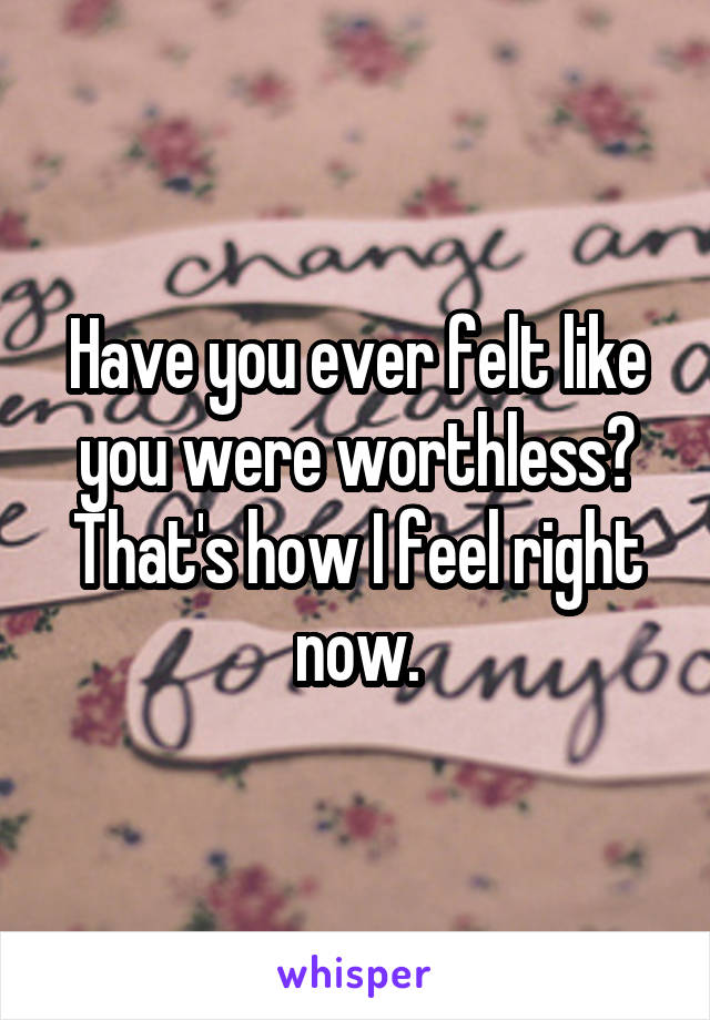 Have you ever felt like you were worthless? That's how I feel right now.