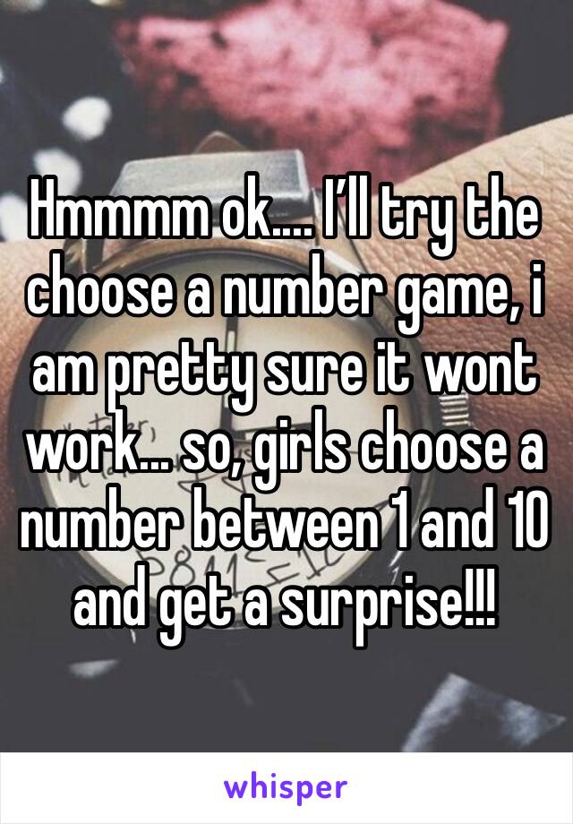 Hmmmm ok.... I’ll try the choose a number game, i am pretty sure it wont work... so, girls choose a number between 1 and 10 and get a surprise!!!