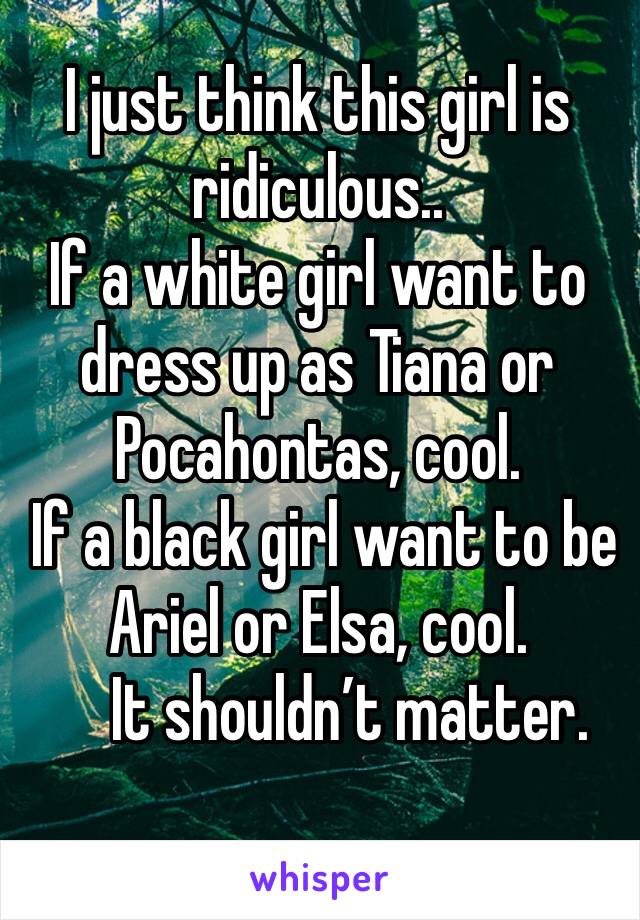 I just think this girl is ridiculous.. 
If a white girl want to dress up as Tiana or Pocahontas, cool.  
 If a black girl want to be Ariel or Elsa, cool.
     It shouldn’t matter. 
