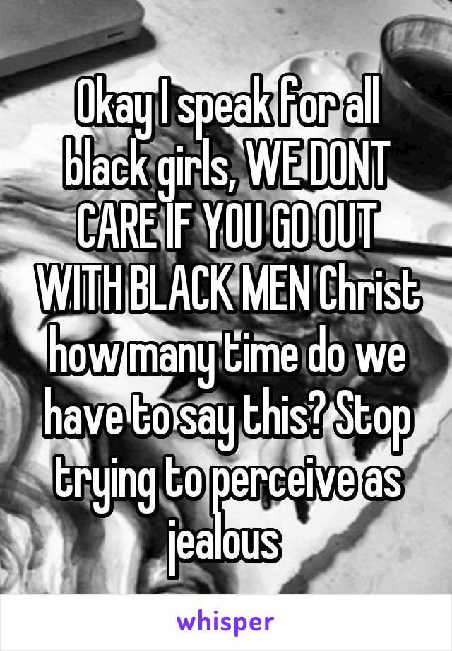 Okay I speak for all black girls, WE DONT CARE IF YOU GO OUT WITH BLACK MEN Christ how many time do we have to say this? Stop trying to perceive as jealous 