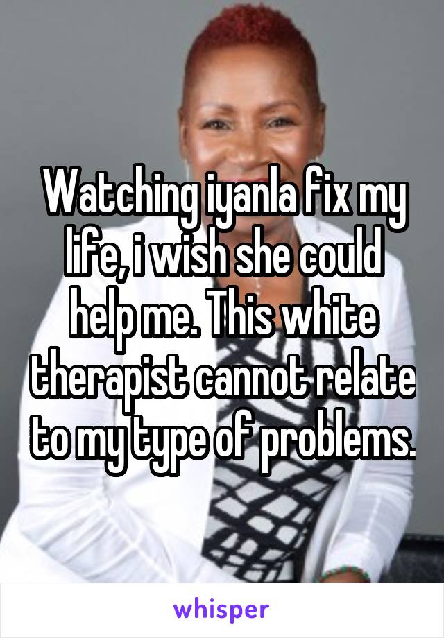 Watching iyanla fix my life, i wish she could help me. This white therapist cannot relate to my type of problems.