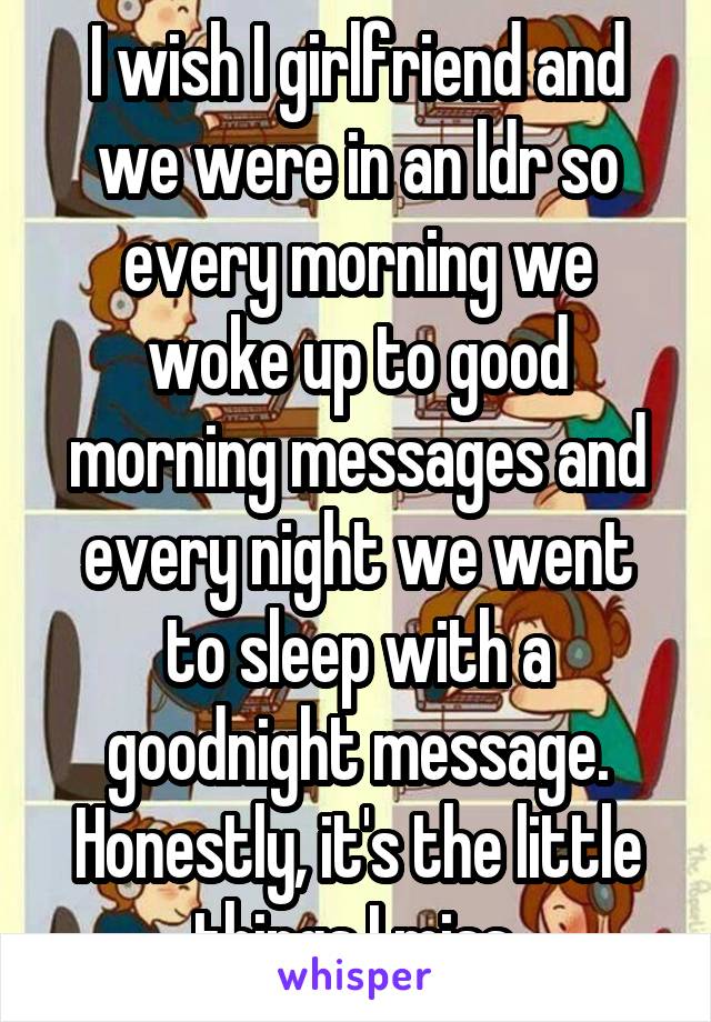 I wish I girlfriend and we were in an ldr so every morning we woke up to good morning messages and every night we went to sleep with a goodnight message. Honestly, it's the little things I miss.