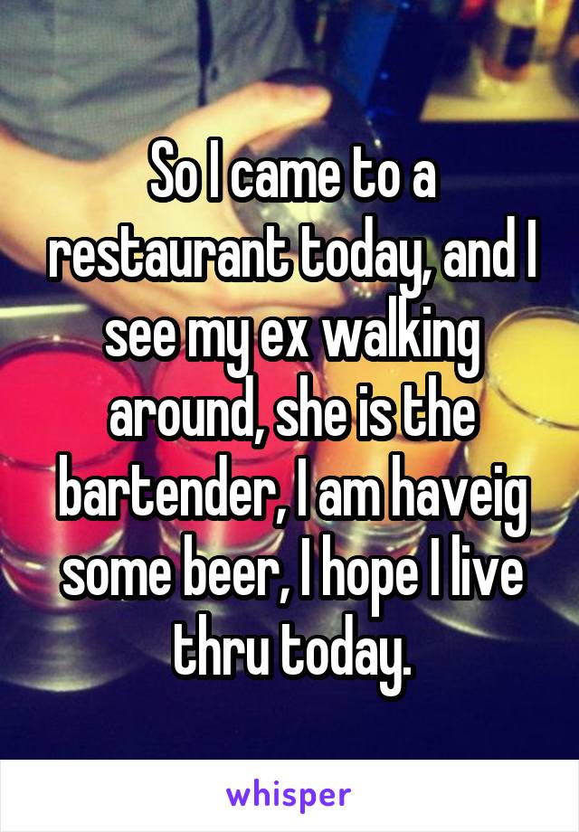 So I came to a restaurant today, and I see my ex walking around, she is the bartender, I am haveig some beer, I hope I live thru today.