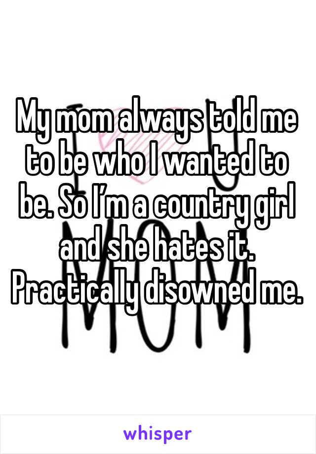 My mom always told me to be who I wanted to be. So I’m a country girl and she hates it. Practically disowned me. 