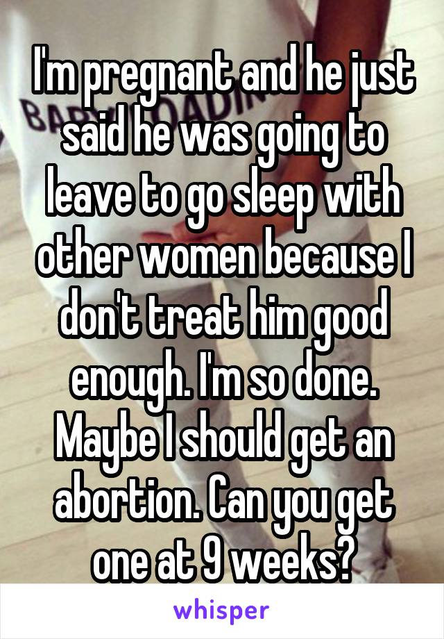 I'm pregnant and he just said he was going to leave to go sleep with other women because I don't treat him good enough. I'm so done. Maybe I should get an abortion. Can you get one at 9 weeks?