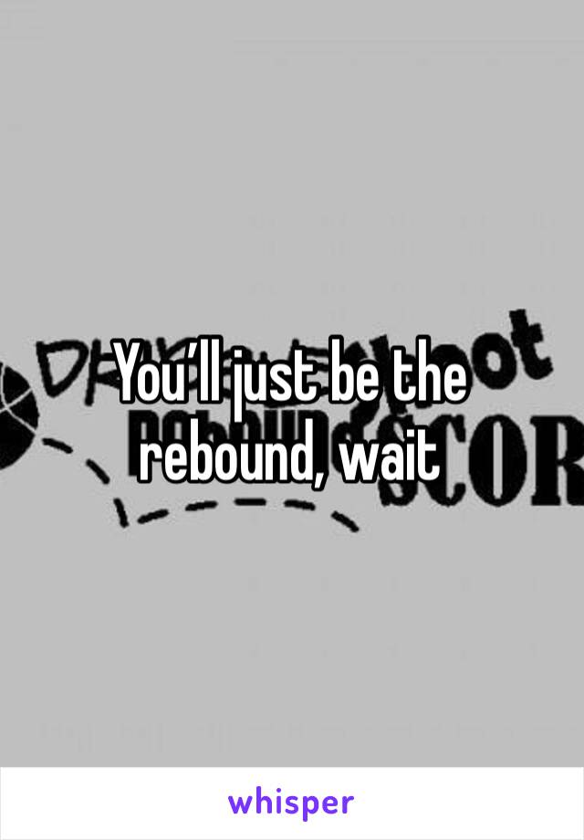 You’ll just be the rebound, wait 