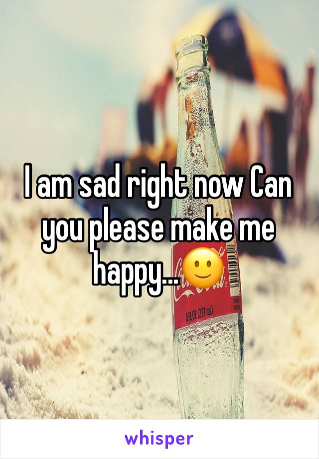 I am sad right now Can you please make me happy...🙂