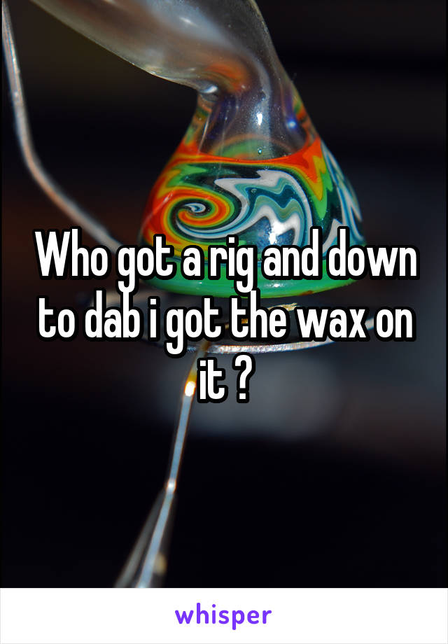 Who got a rig and down to dab i got the wax on it ?