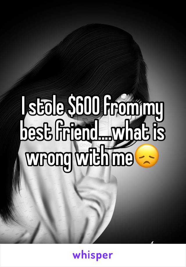 I stole $600 from my best friend....what is wrong with me😞