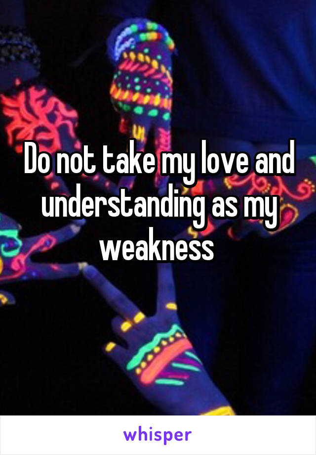 Do not take my love and understanding as my weakness 
