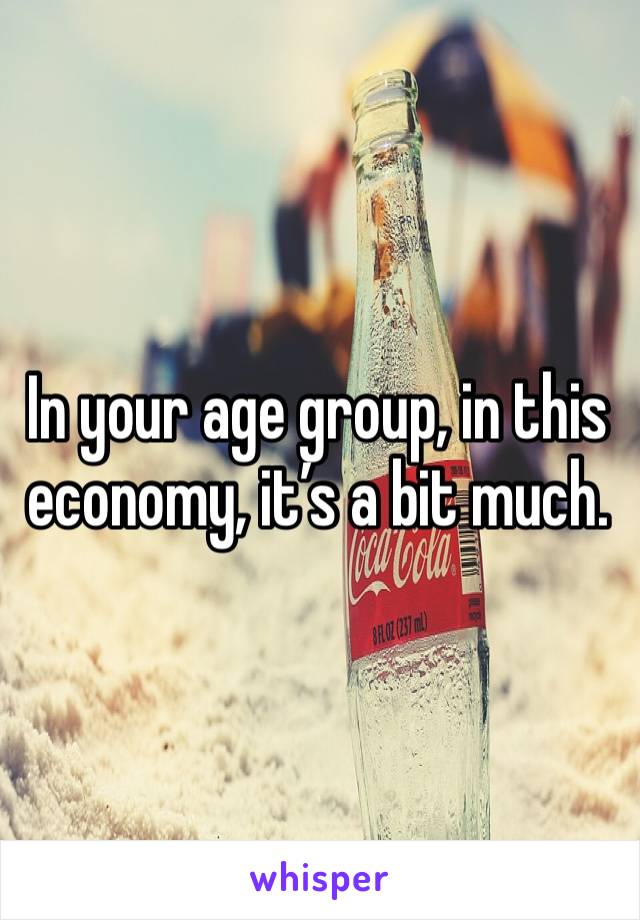 In your age group, in this economy, it’s a bit much. 