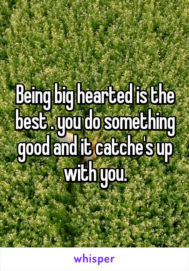 Being big hearted is the best . you do something good and it catche's up with you.