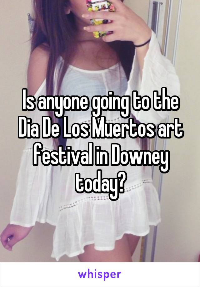 Is anyone going to the Dia De Los Muertos art festival in Downey today?