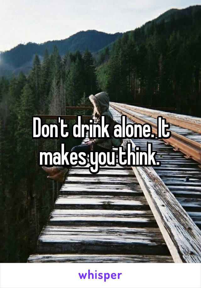 Don't drink alone. It makes you think. 