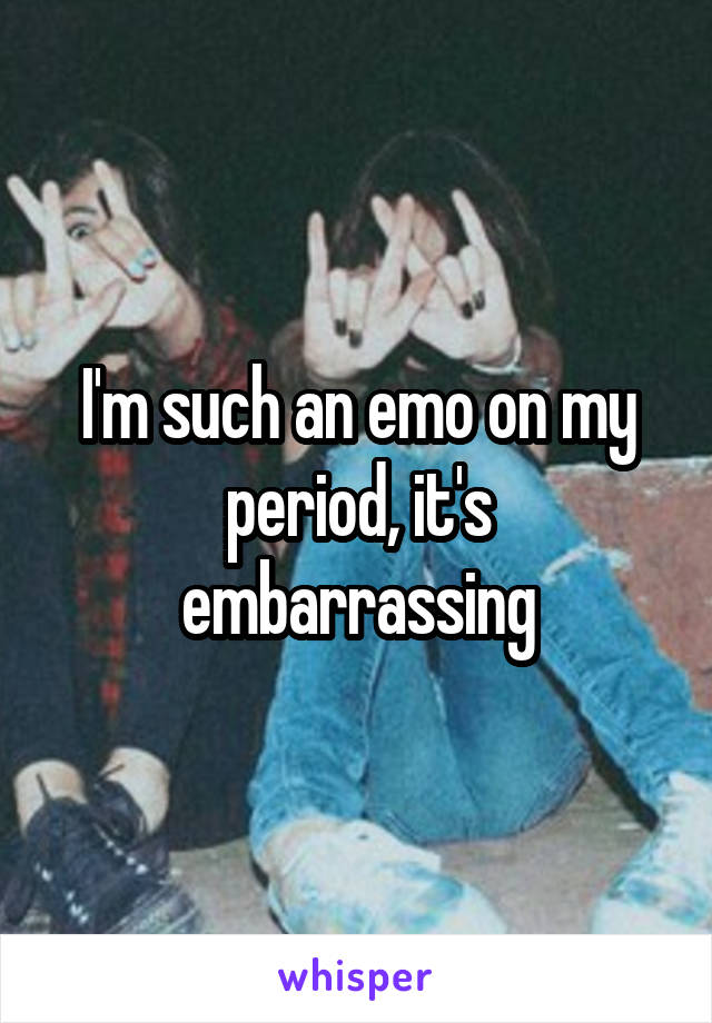 I'm such an emo on my period, it's embarrassing