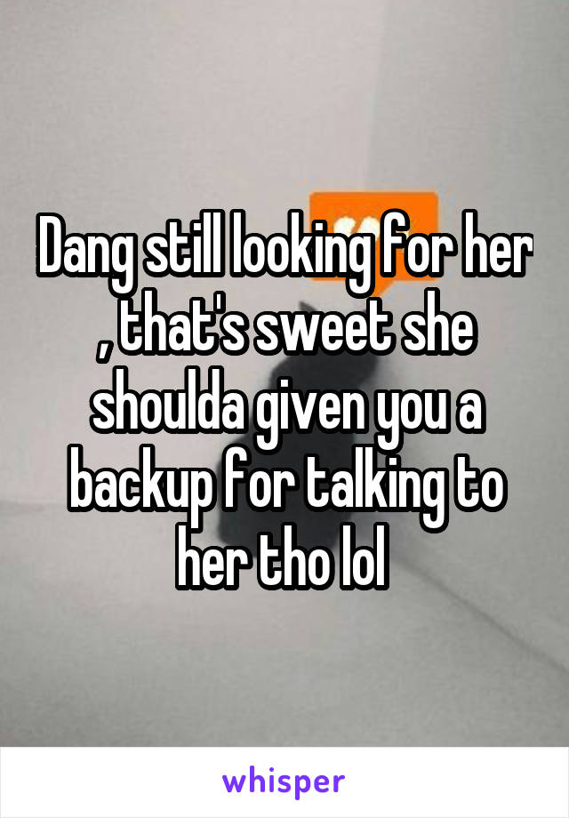 Dang still looking for her , that's sweet she shoulda given you a backup for talking to her tho lol 