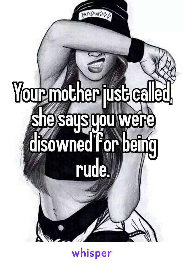 Your mother just called, she says you were disowned for being rude.