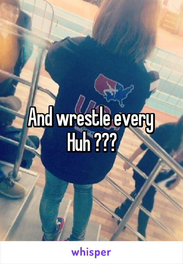 And wrestle every 
Huh ???